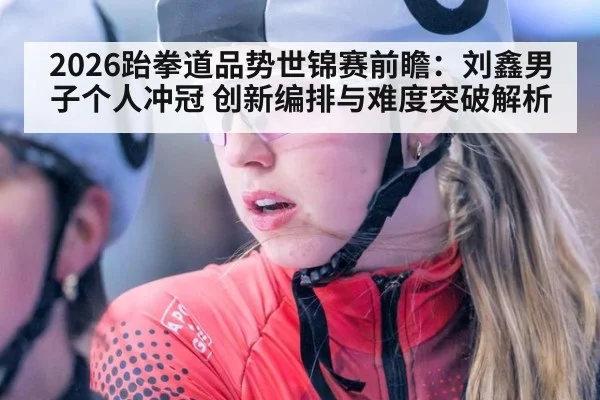 2026跆拳道品势世锦赛前瞻：刘鑫男子个人冲冠 创新编排与难度突破解析